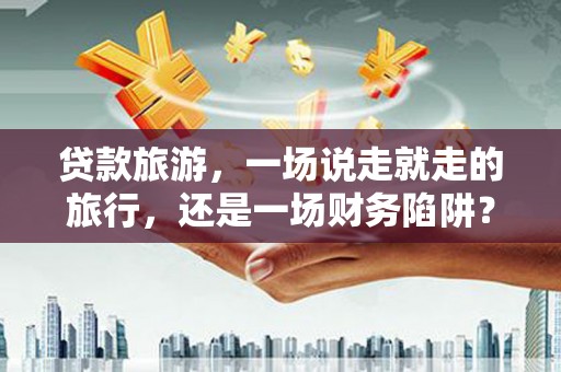 合川贷款旅游，一场说走就走的旅行，还是一场财务陷阱？
