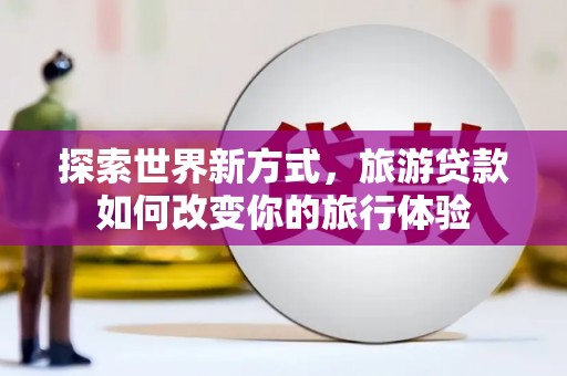 合川探索世界新方式，旅游贷款如何改变你的旅行体验