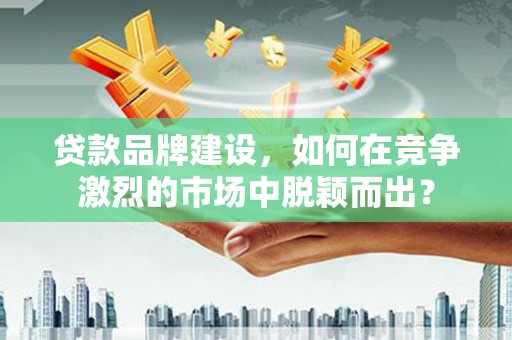合川贷款品牌建设，如何在竞争激烈的市场中脱颖而出？
