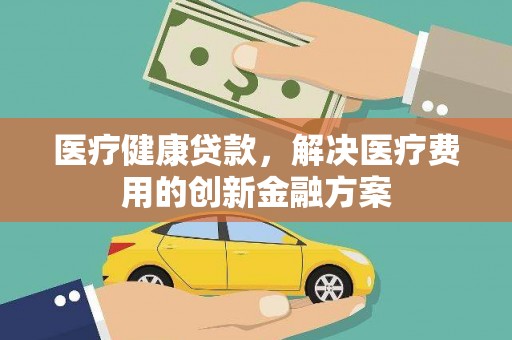 合川医疗健康贷款，解决医疗费用的创新金融方案
