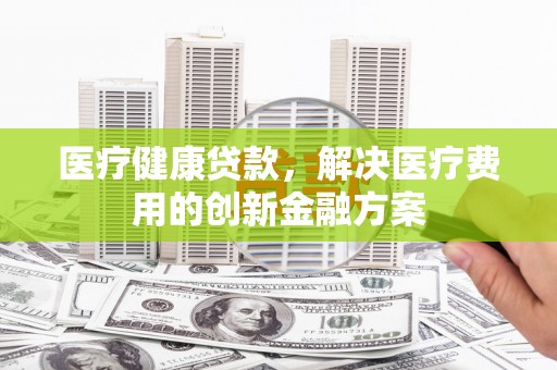 合川医疗健康贷款，解决医疗费用的创新金融方案